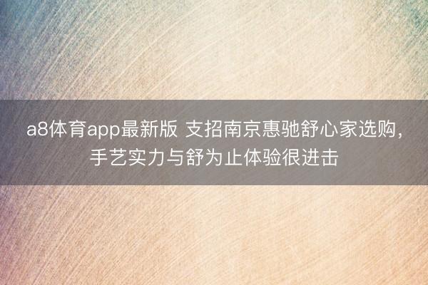 a8体育app最新版 支招南京惠驰舒心家选购，手艺实力与舒为止体验很进击