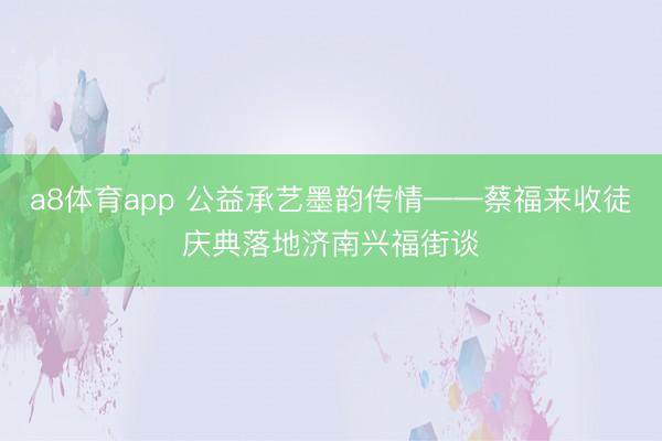 a8体育app 公益承艺墨韵传情——蔡福来收徒庆典落地济南兴福街谈