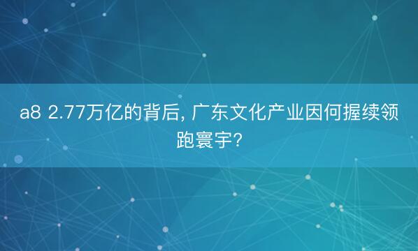 a8 2.77万亿的背后, 广东文化产业因何握续领跑寰宇?