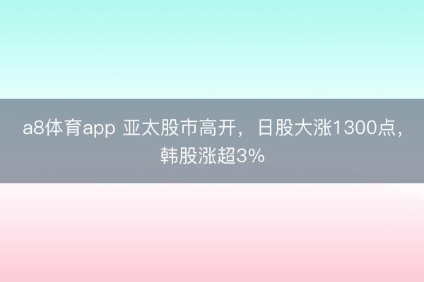 a8体育app 亚太股市高开，日股大涨1300点，韩股涨超3%