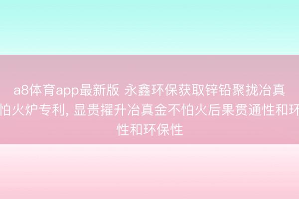 a8体育app最新版 永鑫环保获取锌铅聚拢冶真金不怕火炉专利, 显贵擢升冶真金不怕火后果贯通性和环保性