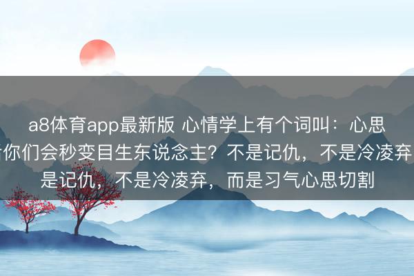 a8体育app最新版 心情学上有个词叫：心思切割。为什么吵架后你们会秒变目生东说念主？不是记仇，不是冷凌弃，而是习气心思切割