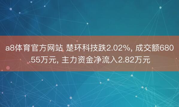 a8体育官方网站 楚环科技跌2.02%， 成交额680.55万元， 主力资金净流入2.82万元