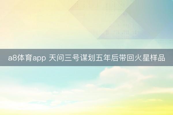 a8体育app 天问三号谋划五年后带回火星样品