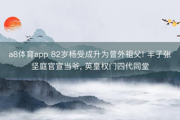a8体育app 82岁杨受成升为曾外祖父! 半子张坚庭官宣当爷， 英皇权门四代同堂
