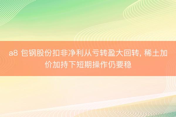 a8 包钢股份扣非净利从亏转盈大回转， 稀土加价加持下短期操作仍要稳
