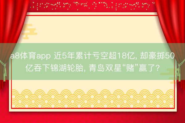 a8体育app 近5年累计亏空超18亿， 却豪掷50亿吞下锦湖轮胎， 青岛双星“赌”赢了?