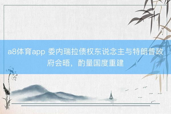 a8体育app 委内瑞拉债权东说念主与特朗普政府会晤，酌量国度重建