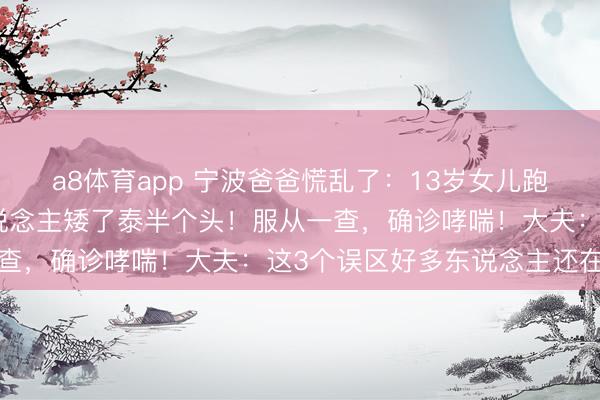a8体育app 宁波爸爸慌乱了：13岁女儿跑两步就喘，还比同龄东说念主矮了泰半个头！服从一查，确诊哮喘！大夫：这3个误区好多东说念主还在踩