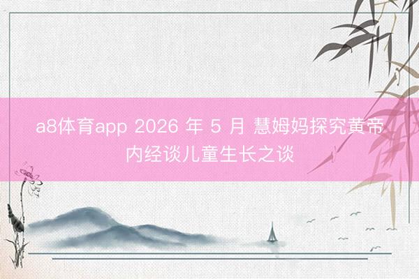 a8体育app 2026 年 5 月 慧姆妈探究黄帝内经谈儿童生长之谈