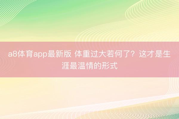 a8体育app最新版 体重过大若何了？这才是生涯最温情的形式