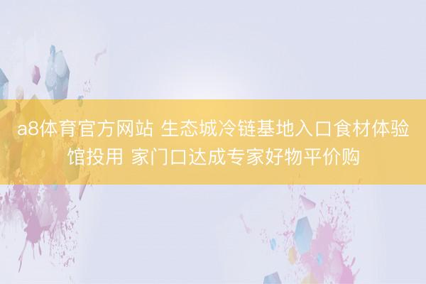 a8体育官方网站 生态城冷链基地入口食材体验馆投用 家门口达成专家好物平价购