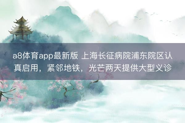 a8体育app最新版 上海长征病院浦东院区认真启用，紧邻地铁，光芒两天提供大型义诊
