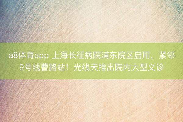 a8体育app 上海长征病院浦东院区启用，紧邻9号线曹路站！光线天推出院内大型义诊