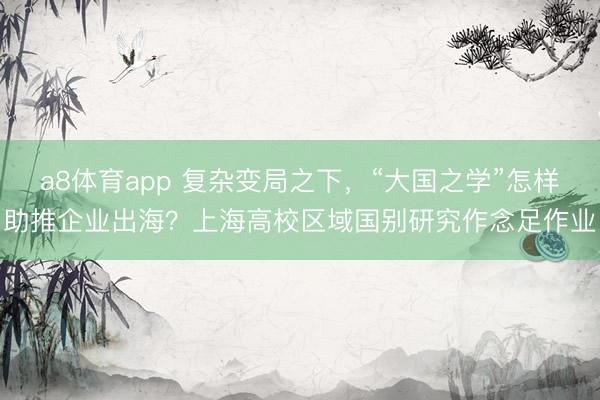 a8体育app 复杂变局之下，“大国之学”怎样助推企业出海？上海高校区域国别研究作念足作业