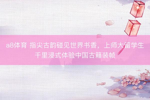 a8体育 指尖古韵碰见世界书香，上师大留学生千里浸式体验中国古籍装帧