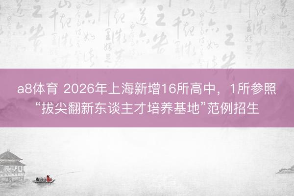 a8体育 2026年上海新增16所高中，1所参照“拔尖翻新东谈主才培养基地”范例招生