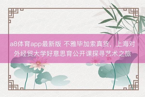 a8体育app最新版 不雅毕加索真货，上海对外经贸大学好意思育公开课探寻艺术之旅