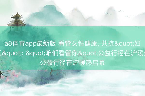 a8体育app最新版 看管女性健康, 共抗"妇癌之王": "咱们看管你"公益行径在沪暖热启幕