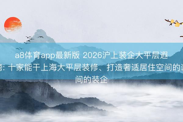 a8体育app最新版 2026沪上装企大平层遐想榜: 十家能干上海大平层装修、打造奢适居住空间的装企