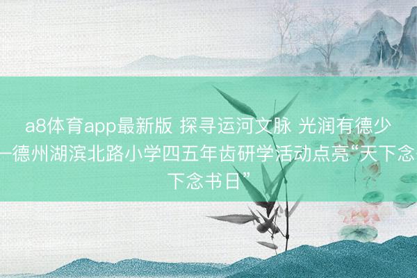 a8体育app最新版 探寻运河文脉 光润有德少年——德州湖滨北路小学四五年齿研学活动点亮“天下念书日”