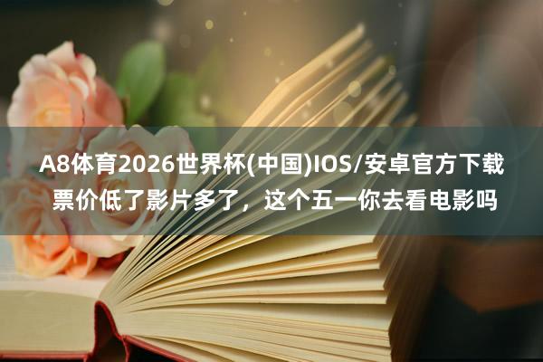 A8体育2026世界杯(中国)IOS/安卓官方下载 票价低了影片多了，这个五一你去看电影吗