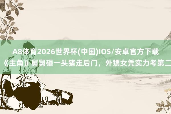 A8体育2026世界杯(中国)IOS/安卓官方下载 《主角》舅舅砸一头猪走后门，外甥女凭实力考第二