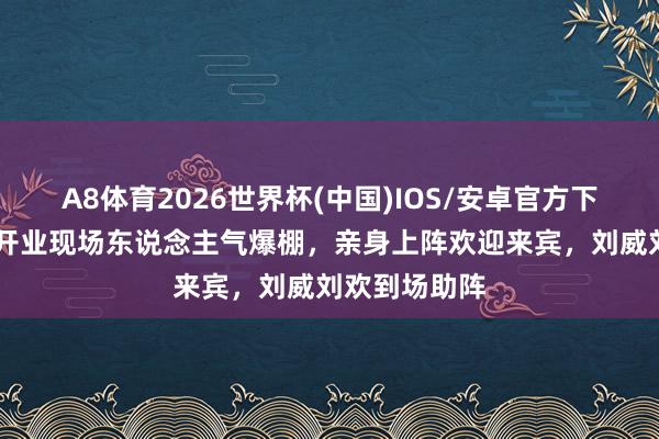 A8体育2026世界杯(中国)IOS/安卓官方下载 著述酒吧开业现场东说念主气爆棚,亲身上阵欢迎来宾,刘威刘欢到场助阵