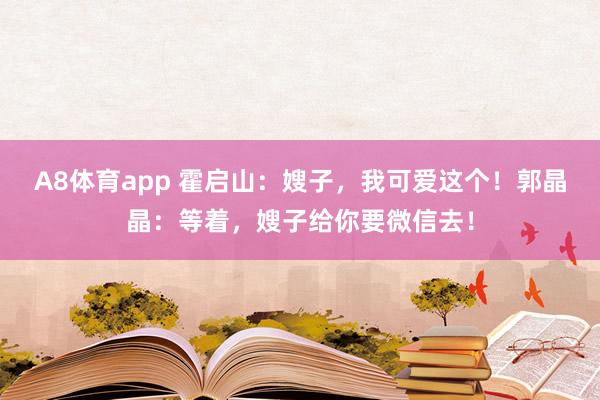 A8体育app 霍启山：嫂子，我可爱这个！郭晶晶：等着，嫂子给你要微信去！