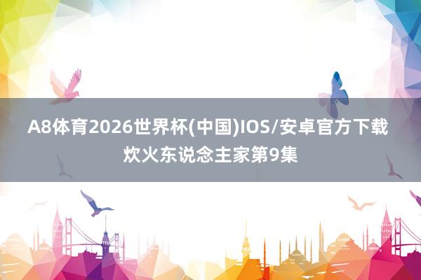 A8体育2026世界杯(中国)IOS/安卓官方下载 炊火东说念主家第9集
