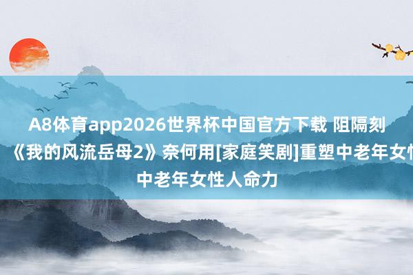 A8体育app2026世界杯中国官方下载 阻隔刻板印象！《我的风流岳母2》奈何用[家庭笑剧]重塑中老年女性人命力