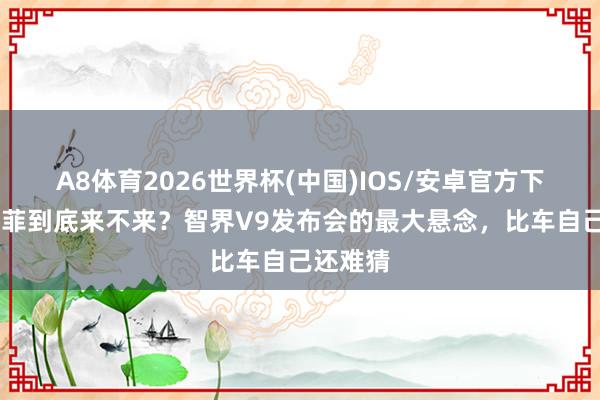 A8体育2026世界杯(中国)IOS/安卓官方下载 刘亦菲到底来不来？智界V9发布会的最大悬念，比车自己还难猜