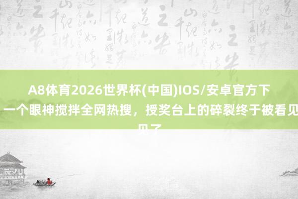 A8体育2026世界杯(中国)IOS/安卓官方下载 一个眼神搅拌全网热搜,授奖台上的碎裂终于被看见了