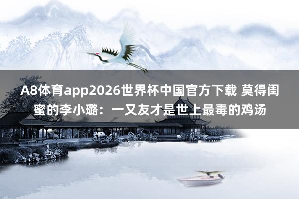A8体育app2026世界杯中国官方下载 莫得闺蜜的李小璐:一又友才是世上最毒的鸡汤