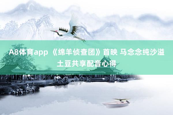 A8体育app 《绵羊侦查团》首映 马念念纯沙溢土豆共享配音心得