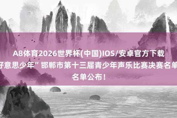 A8体育2026世界杯(中国)IOS/安卓官方下载 “乐好意思少年”邯郸市第十三届青少年声乐比赛决赛名单公布！