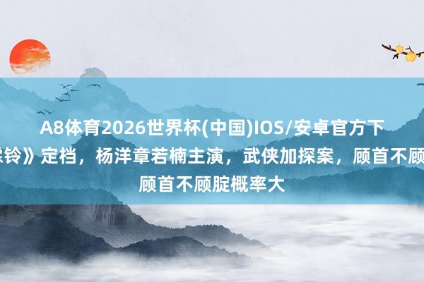 A8体育2026世界杯(中国)IOS/安卓官方下载 《雨霖铃》定档,杨洋章若楠主演,武侠加探案,顾首不顾腚概率大