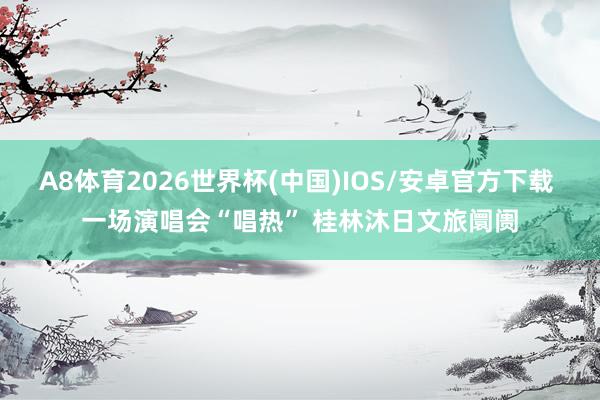 A8体育2026世界杯(中国)IOS/安卓官方下载 一场演唱会“唱热” 桂林沐日文旅阛阓