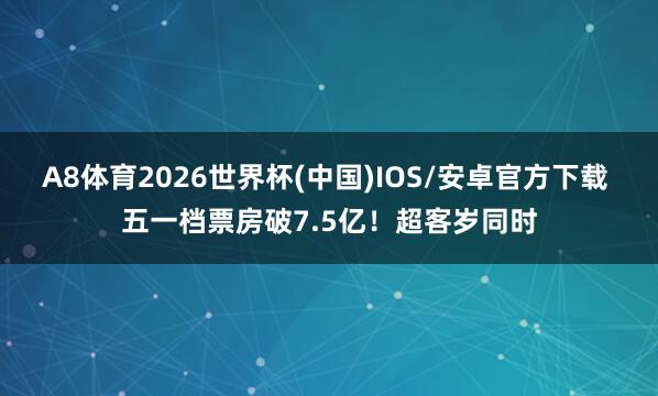 A8体育2026世界杯(中国)IOS/安卓官方下载 五一档票房破7.5亿！超客岁同时