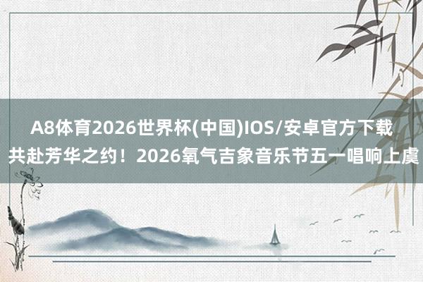 A8体育2026世界杯(中国)IOS/安卓官方下载 共赴芳华之约!2026氧气吉象音乐节五一唱响上虞