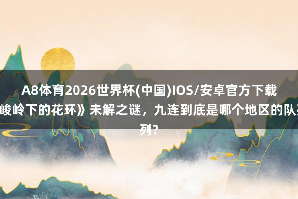 A8体育2026世界杯(中国)IOS/安卓官方下载 《峻岭下的花环》未解之谜,九连到底是哪个地区的队列?