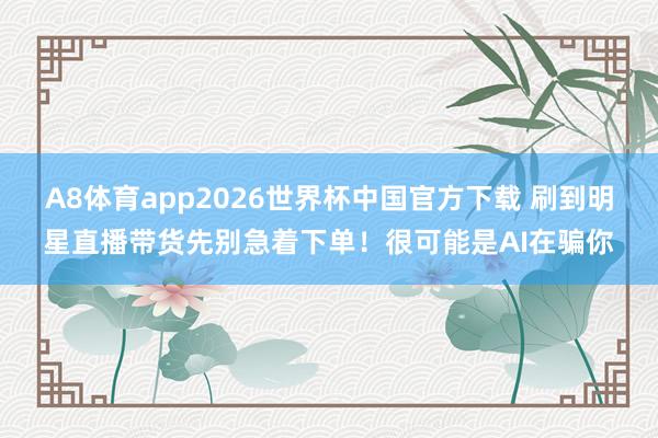 A8体育app2026世界杯中国官方下载 刷到明星直播带货先别急着下单！很可能是AI在骗你