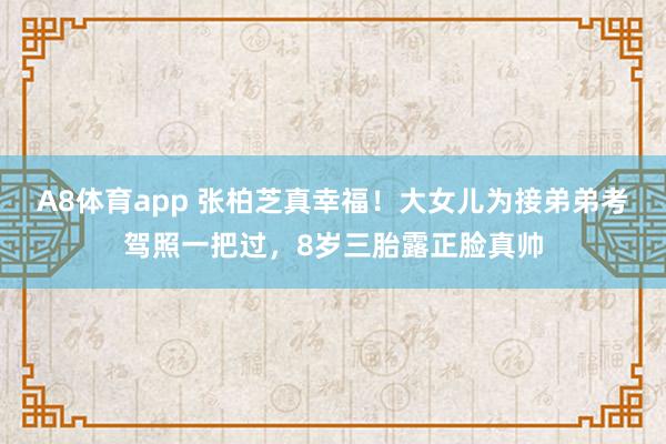 A8体育app 张柏芝真幸福！大女儿为接弟弟考驾照一把过，8岁三胎露正脸真帅