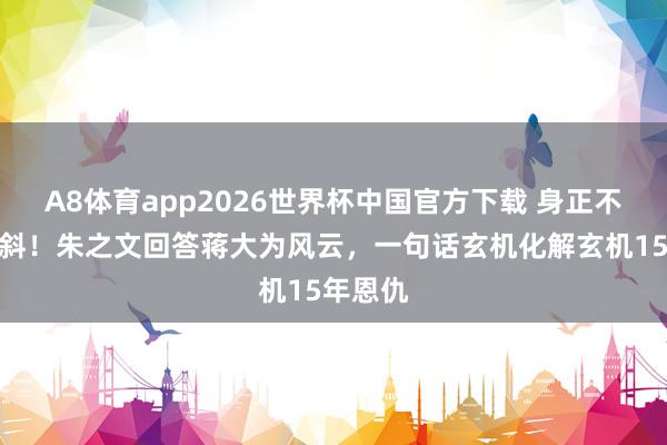A8体育app2026世界杯中国官方下载 身正不怕影子斜!朱之文回答蒋大为风云,一句话玄机化解玄机15年恩仇