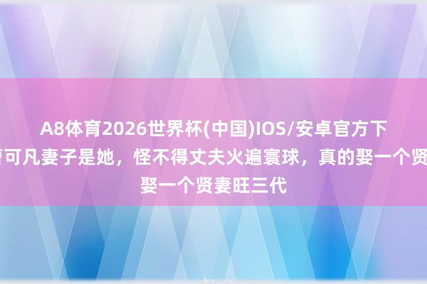 A8体育2026世界杯(中国)IOS/安卓官方下载 原本曹可凡妻子是她，怪不得丈夫火遍寰球，真的娶一个贤妻旺三代