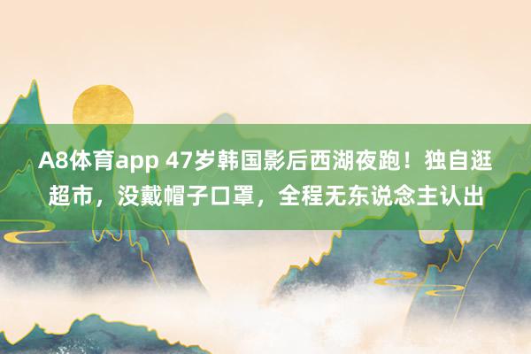 A8体育app 47岁韩国影后西湖夜跑!独自逛超市,没戴帽子口罩,全程无东说念主认出