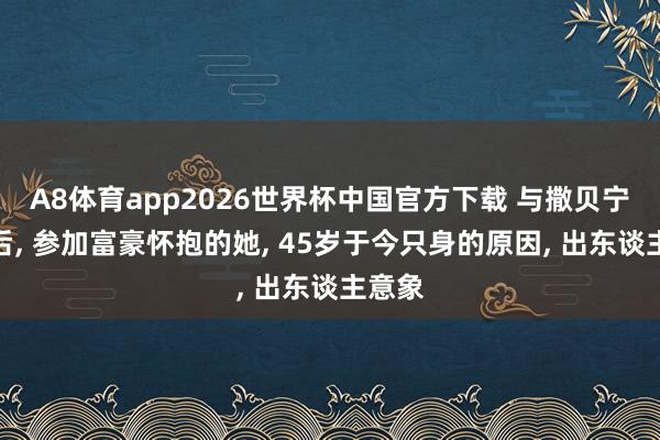 A8体育app2026世界杯中国官方下载 与撒贝宁同居后, 参加富豪怀抱的她, 45岁于今只身的原因, 出东谈主意象