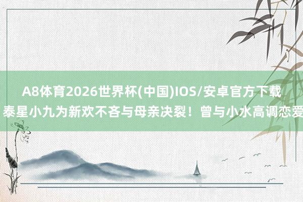 A8体育2026世界杯(中国)IOS/安卓官方下载 泰星小九为新欢不吝与母亲决裂!曾与小水高调恋爱