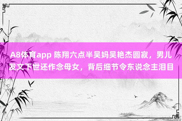 A8体育app 陈翔六点半吴妈吴艳杰圆寂，男儿发文下世还作念母女，背后细节令东说念主泪目
