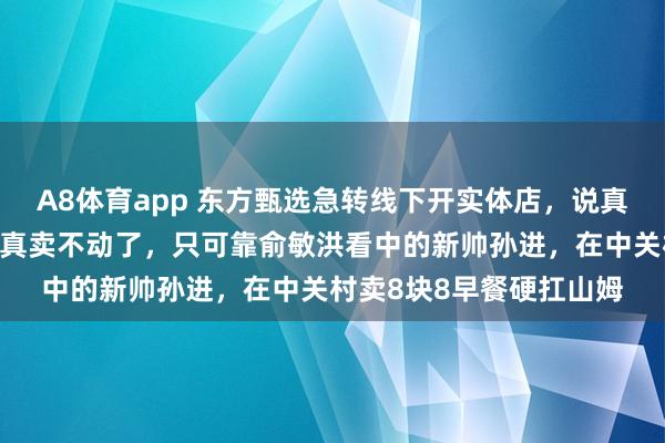 A8体育app 东方甄选急转线下开实体店，说真话是被逼的：抖音流量真卖不动了，只可靠俞敏洪看中的新帅孙进，在中关村卖8块8早餐硬扛山姆